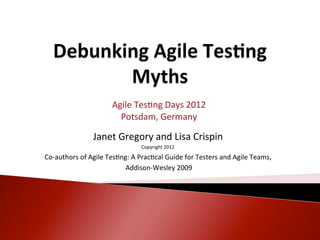 Agile	
  Tes<ng	
  Days	
  2012	
  
                                   Potsdam,	
  Germany	
  
                                                       	
  
                       Janet	
  Gregory	
  and	
  Lisa	
  Crispin	
  
                                                       	
  
                                                Copyright	
  2012	
  
                                                       	
  
Co-­‐authors	
  of	
  Agile	
  Tes<ng:	
  A	
  Prac<cal	
  Guide	
  for	
  Testers	
  and	
  Agile	
  Teams,	
  
                                                       	
  
                                    	
  Addison-­‐Wesley	
  2009	
  
 
