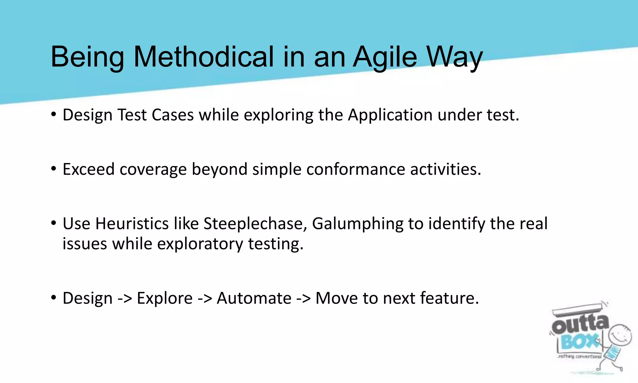 Being Methodical in an Agile Way
• Design Test Cases while exploring the Application under test.
• Exceed coverage beyond simple conformance activities.
• Use Heuristics like Steeplechase, Galumphing to identify the real
issues while exploratory testing.
• Design -> Explore -> Automate -> Move to next feature.
 