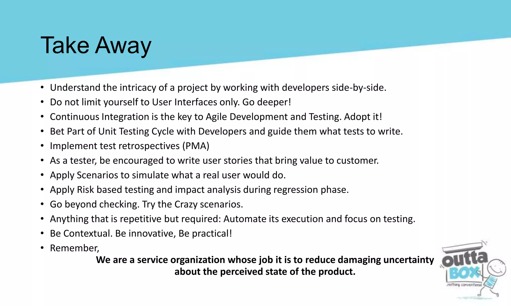 • Understand the intricacy of a project by working with developers side-by-side.
• Do not limit yourself to User Interfaces only. Go deeper!
• Continuous Integration is the key to Agile Development and Testing. Adopt it!
• Bet Part of Unit Testing Cycle with Developers and guide them what tests to write.
• Implement test retrospectives (PMA)
• As a tester, be encouraged to write user stories that bring value to customer.
• Apply Scenarios to simulate what a real user would do.
• Apply Risk based testing and impact analysis during regression phase.
• Go beyond checking. Try the Crazy scenarios.
• Anything that is repetitive but required: Automate its execution and focus on testing.
• Be Contextual. Be innovative, Be practical!
• Remember,
We are a service organization whose job it is to reduce damaging uncertainty
about the perceived state of the product.
Take Away
 