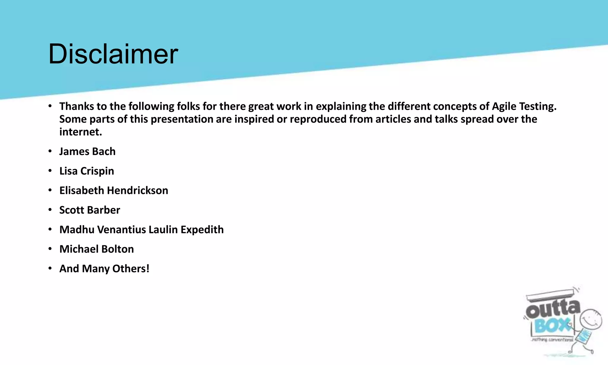 • Thanks to the following folks for there great work in explaining the different concepts of Agile Testing.
Some parts of this presentation are inspired or reproduced from articles and talks spread over the
internet.
• James Bach
• Lisa Crispin
• Elisabeth Hendrickson
• Scott Barber
• Madhu Venantius Laulin Expedith
• Michael Bolton
• And Many Others!
Disclaimer
 