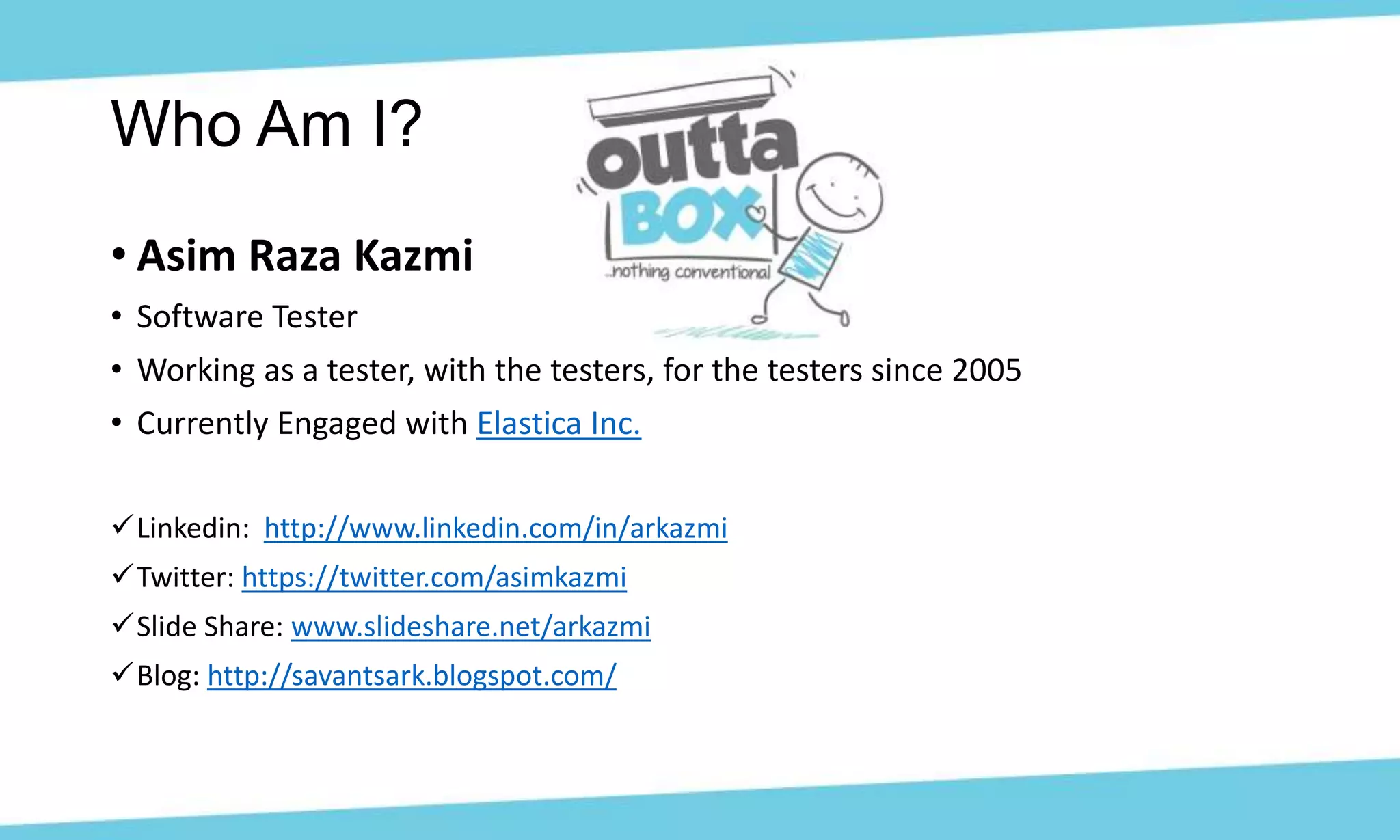 • Asim Raza Kazmi
• Software Tester
• Working as a tester, with the testers, for the testers since 2005
• Currently Engaged with Elastica Inc.
Linkedin: http://www.linkedin.com/in/arkazmi
Twitter: https://twitter.com/asimkazmi
Slide Share: www.slideshare.net/arkazmi
Blog: http://savantsark.blogspot.com/
Who Am I?
 