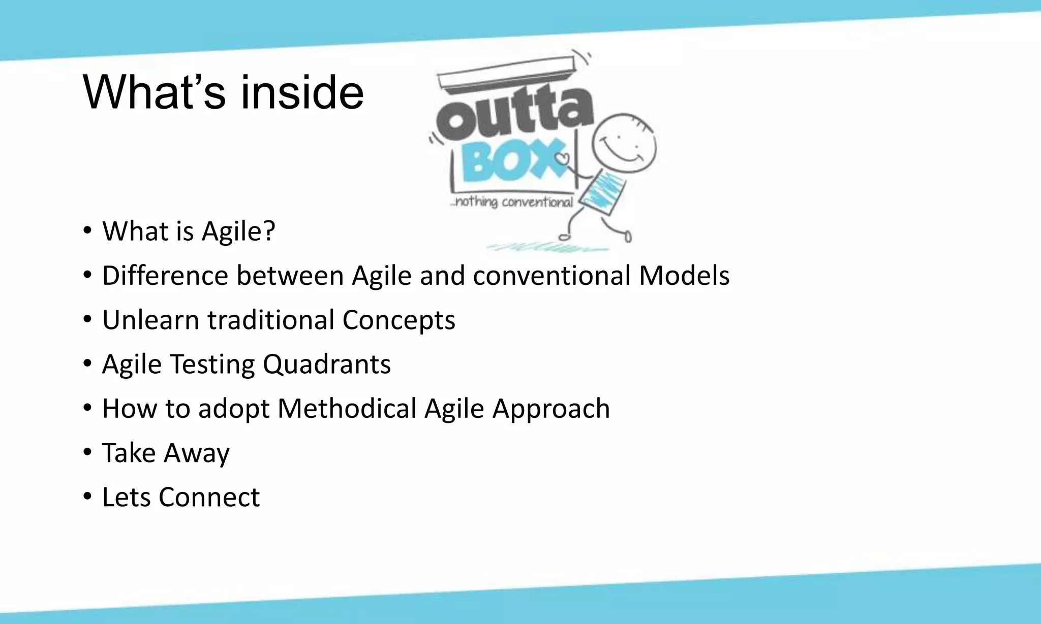 • What is Agile?
• Difference between Agile and conventional Models
• Unlearn traditional Concepts
• Agile Testing Quadrants
• How to adopt Methodical Agile Approach
• Take Away
• Lets Connect
What’s inside
 