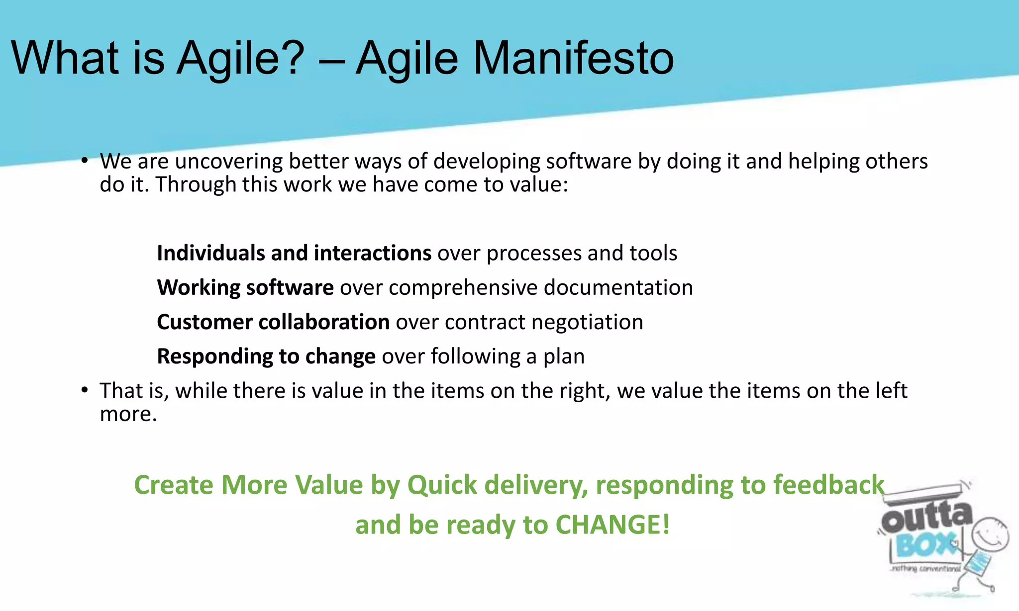 What is Agile? – Agile Manifesto
• We are uncovering better ways of developing software by doing it and helping others
do it. Through this work we have come to value:
Individuals and interactions over processes and tools
Working software over comprehensive documentation
Customer collaboration over contract negotiation
Responding to change over following a plan
• That is, while there is value in the items on the right, we value the items on the left
more.
Create More Value by Quick delivery, responding to feedback
and be ready to CHANGE!
 