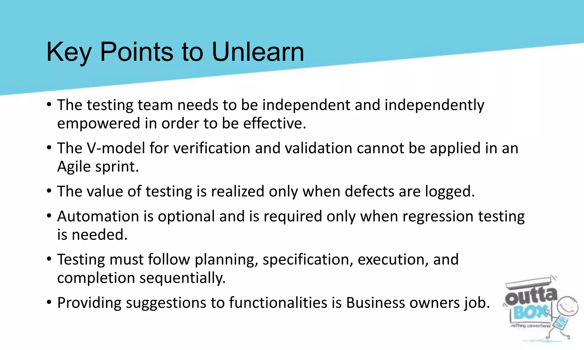 Key Points to Unlearn
• The testing team needs to be independent and independently
empowered in order to be effective.
• The V-model for verification and validation cannot be applied in an
Agile sprint.
• The value of testing is realized only when defects are logged.
• Automation is optional and is required only when regression testing
is needed.
• Testing must follow planning, specification, execution, and
completion sequentially.
• Providing suggestions to functionalities is Business owners job.
 