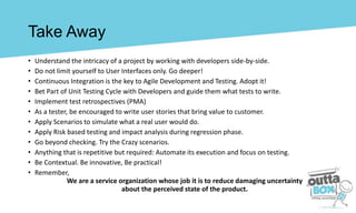 • Understand the intricacy of a project by working with developers side-by-side.
• Do not limit yourself to User Interfaces only. Go deeper!
• Continuous Integration is the key to Agile Development and Testing. Adopt it!
• Bet Part of Unit Testing Cycle with Developers and guide them what tests to write.
• Implement test retrospectives (PMA)
• As a tester, be encouraged to write user stories that bring value to customer.
• Apply Scenarios to simulate what a real user would do.
• Apply Risk based testing and impact analysis during regression phase.
• Go beyond checking. Try the Crazy scenarios.
• Anything that is repetitive but required: Automate its execution and focus on testing.
• Be Contextual. Be innovative, Be practical!
• Remember,
We are a service organization whose job it is to reduce damaging uncertainty
about the perceived state of the product.
Take Away
 