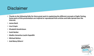 • Thanks to the following folks for there great work in explaining the different concepts of Agile Testing.
Some parts of this presentation are inspired or reproduced from articles and talks spread over the
internet.
• James Bach
• Lisa Crispin
• Elisabeth Hendrickson
• Scott Barber
• Madhu Venantius Laulin Expedith
• Michael Bolton
• And Many Others!
Disclaimer
 