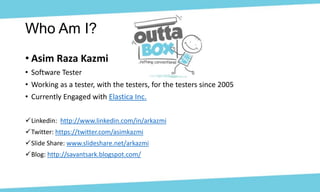 • Asim Raza Kazmi
• Software Tester
• Working as a tester, with the testers, for the testers since 2005
• Currently Engaged with Elastica Inc.
Linkedin: http://www.linkedin.com/in/arkazmi
Twitter: https://twitter.com/asimkazmi
Slide Share: www.slideshare.net/arkazmi
Blog: http://savantsark.blogspot.com/
Who Am I?
 