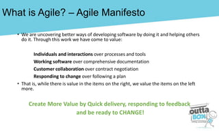 What is Agile? – Agile Manifesto
• We are uncovering better ways of developing software by doing it and helping others
do it. Through this work we have come to value:
Individuals and interactions over processes and tools
Working software over comprehensive documentation
Customer collaboration over contract negotiation
Responding to change over following a plan
• That is, while there is value in the items on the right, we value the items on the left
more.
Create More Value by Quick delivery, responding to feedback
and be ready to CHANGE!
 