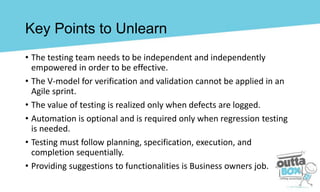 Key Points to Unlearn
• The testing team needs to be independent and independently
empowered in order to be effective.
• The V-model for verification and validation cannot be applied in an
Agile sprint.
• The value of testing is realized only when defects are logged.
• Automation is optional and is required only when regression testing
is needed.
• Testing must follow planning, specification, execution, and
completion sequentially.
• Providing suggestions to functionalities is Business owners job.
 