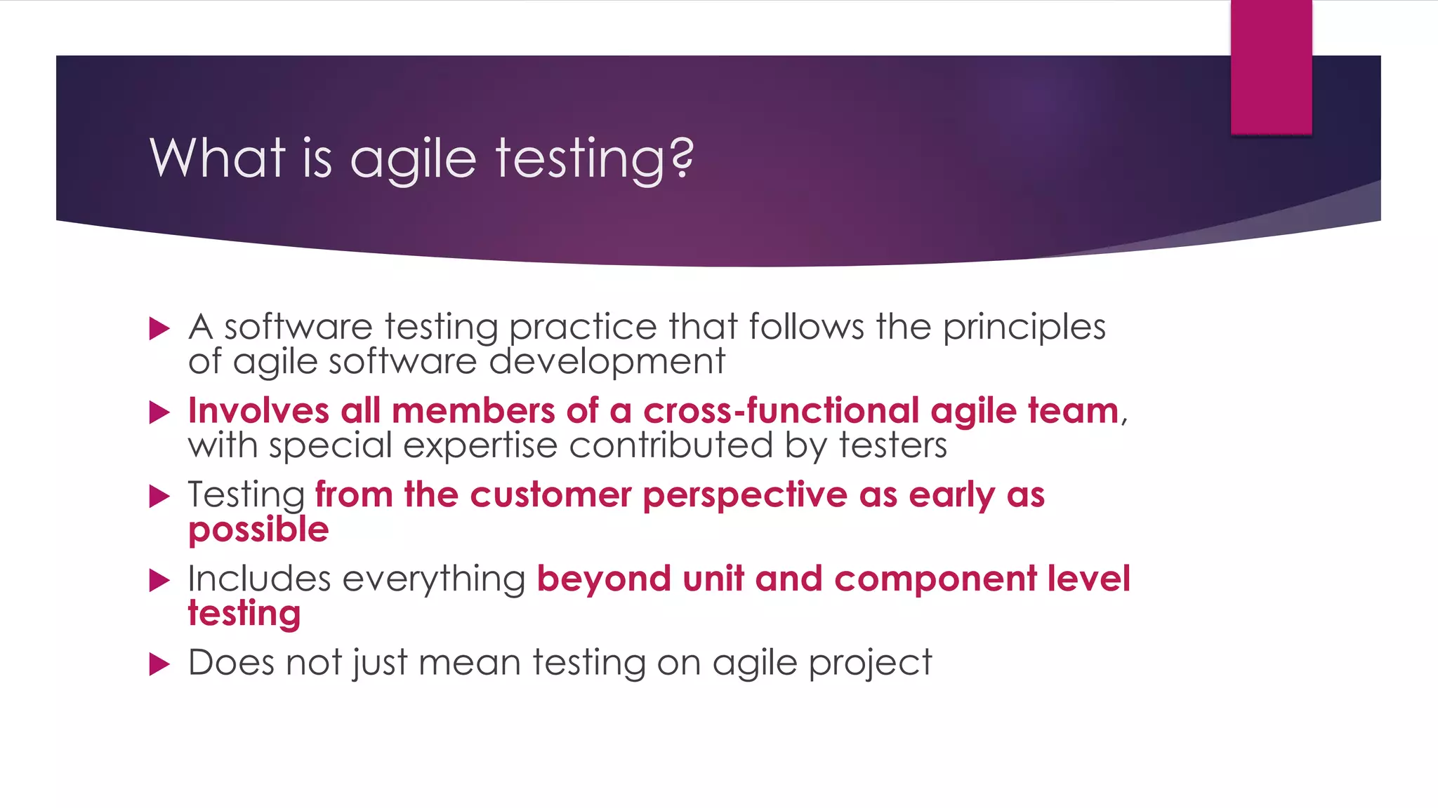 What is agile testing?
 A software testing practice that follows the principles
of agile software development
 Involves all members of a cross-functional agile team,
with special expertise contributed by testers
 Testing from the customer perspective as early as
possible
 Includes everything beyond unit and component level
testing
 Does not just mean testing on agile project
 