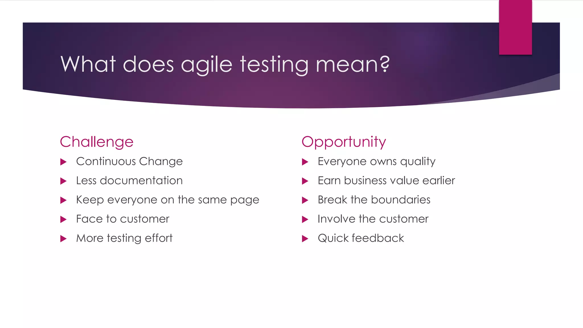 What does agile testing mean?
Challenge
 Continuous Change
 Less documentation
 Keep everyone on the same page
 Face to customer
 More testing effort
Opportunity
 Everyone owns quality
 Earn business value earlier
 Break the boundaries
 Involve the customer
 Quick feedback
 