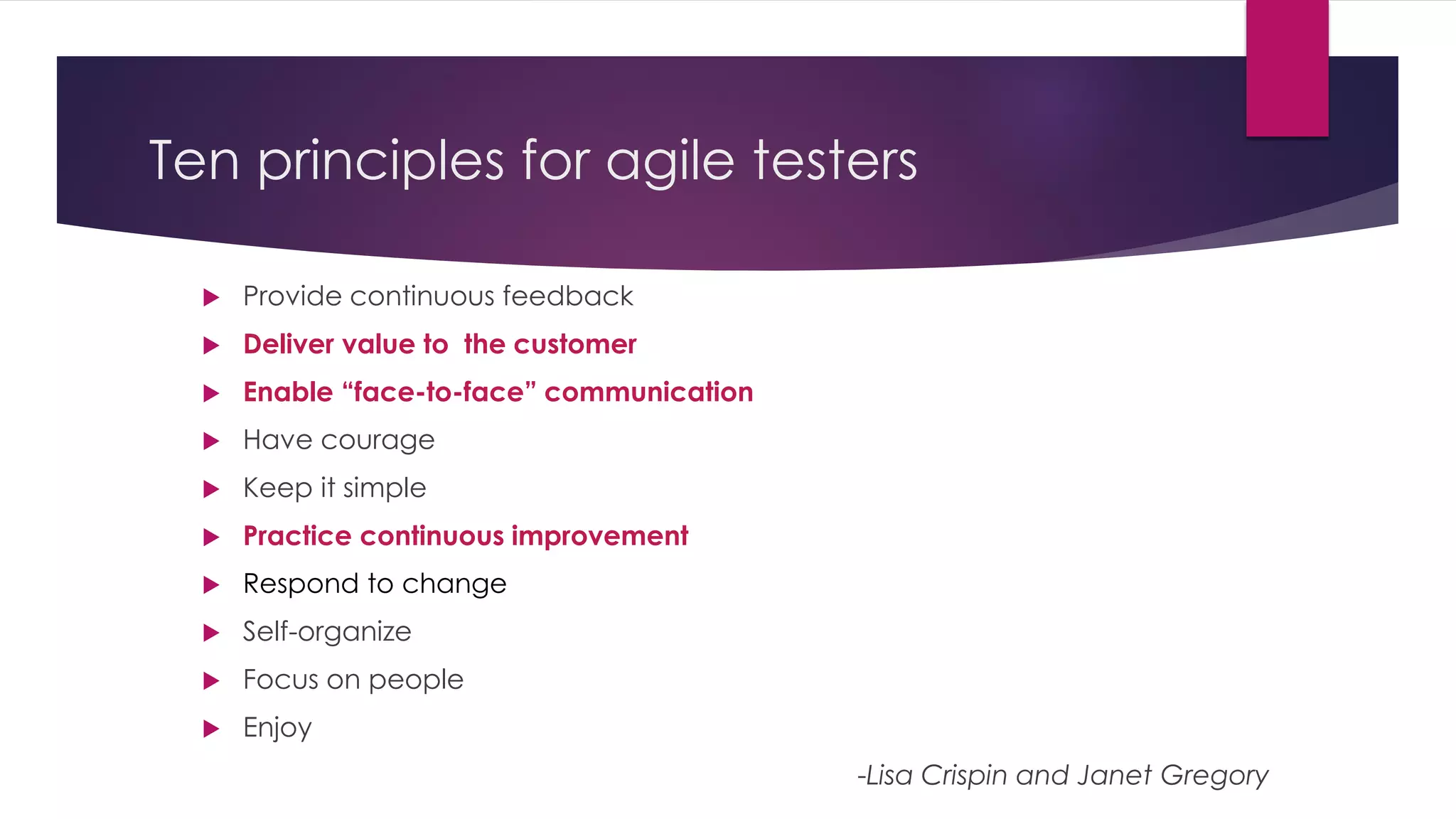 Ten principles for agile testers
 Provide continuous feedback
 Deliver value to the customer
 Enable “face-to-face” communication
 Have courage
 Keep it simple
 Practice continuous improvement
 Respond to change
 Self-organize
 Focus on people
 Enjoy
-Lisa Crispin and Janet Gregory
 