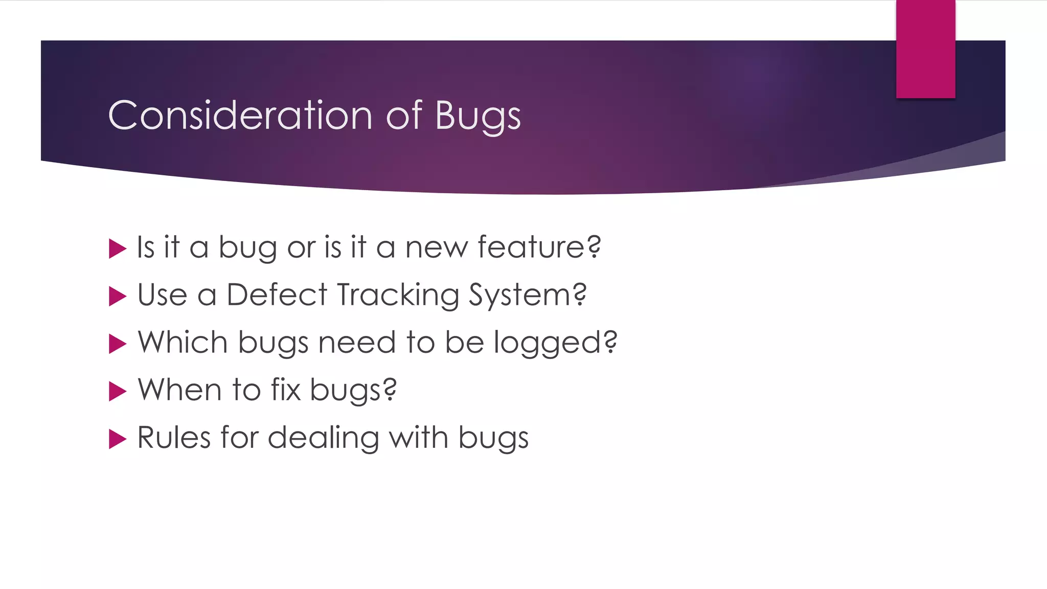 Consideration of Bugs
 Is it a bug or is it a new feature?
 Use a Defect Tracking System?
 Which bugs need to be logged?
 When to fix bugs?
 Rules for dealing with bugs
 