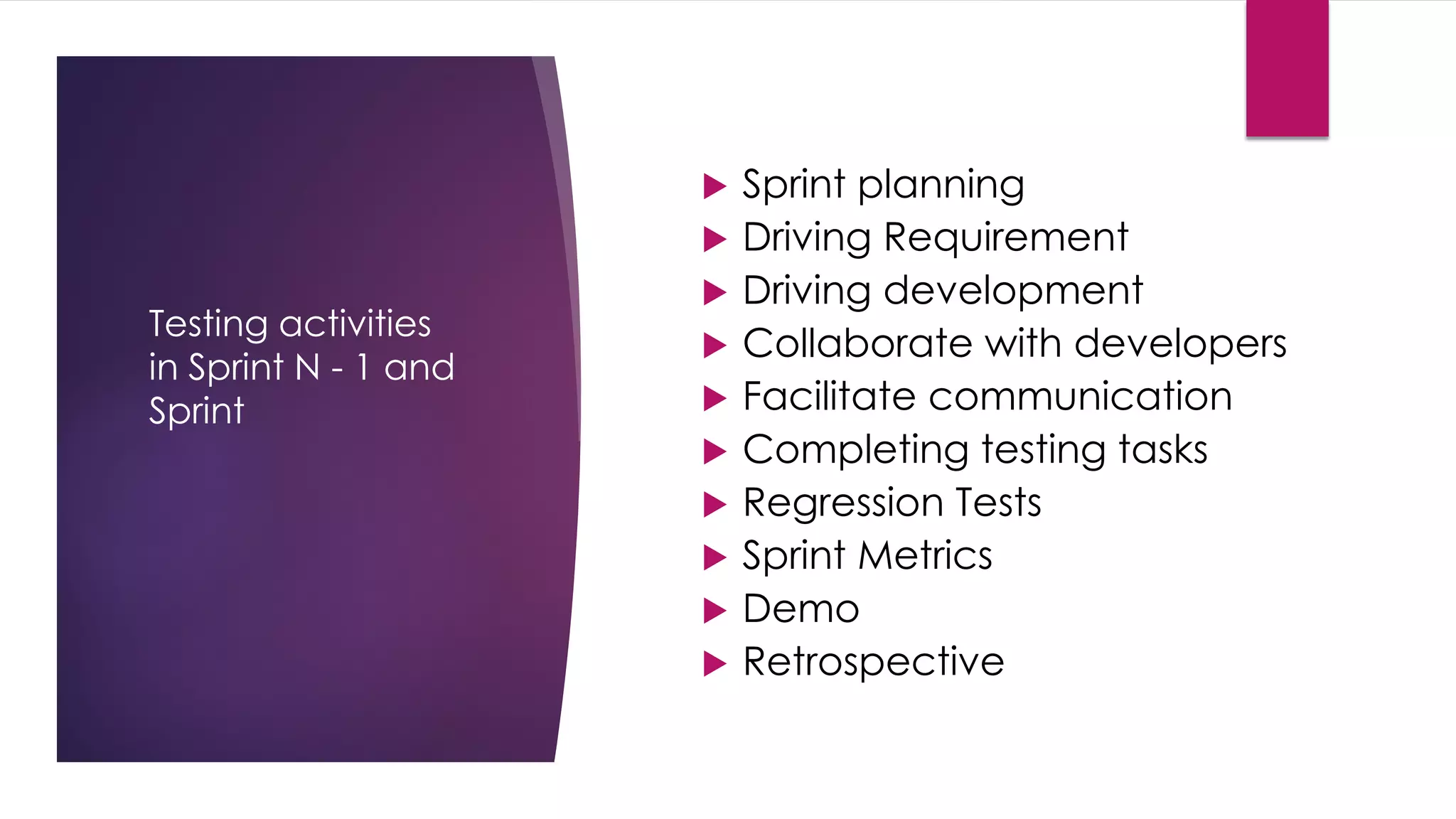 Testing activities
in Sprint N - 1 and
Sprint
 Sprint planning
 Driving Requirement
 Driving development
 Collaborate with developers
 Facilitate communication
 Completing testing tasks
 Regression Tests
 Sprint Metrics
 Demo
 Retrospective
 