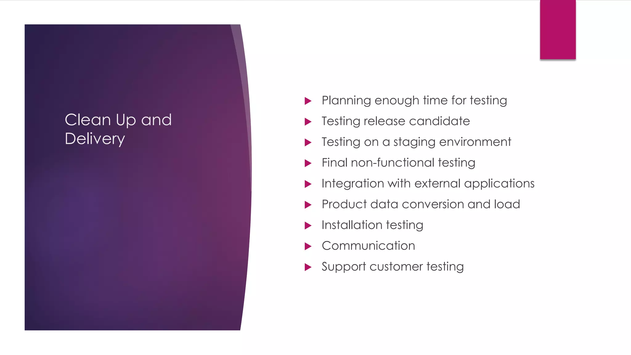 Clean Up and
Delivery
 Planning enough time for testing
 Testing release candidate
 Testing on a staging environment
 Final non-functional testing
 Integration with external applications
 Product data conversion and load
 Installation testing
 Communication
 Support customer testing
 