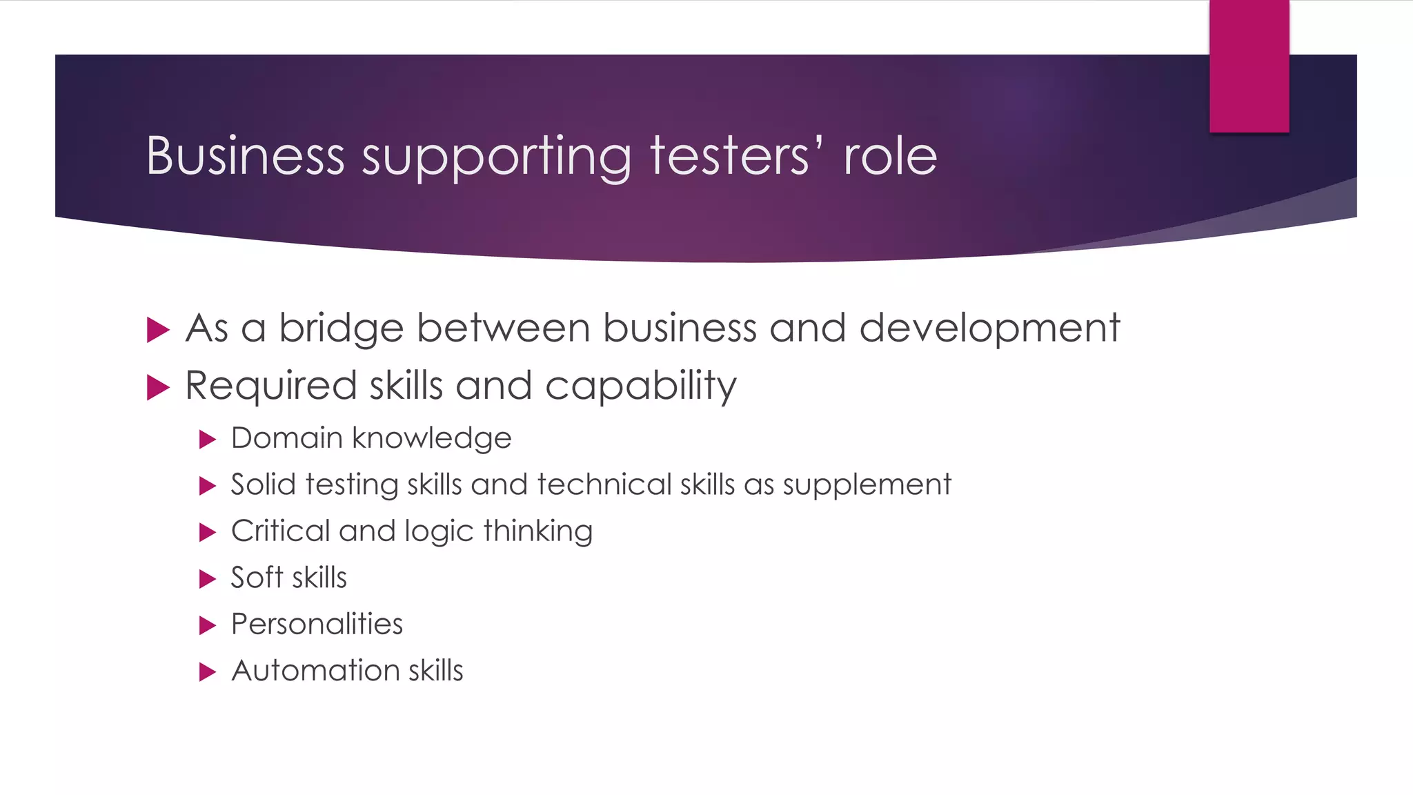 Business supporting testers’ role
 As a bridge between business and development
 Required skills and capability
 Domain knowledge
 Solid testing skills and technical skills as supplement
 Critical and logic thinking
 Soft skills
 Personalities
 Automation skills
 