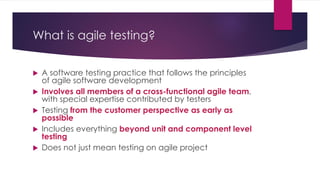 What is agile testing?
 A software testing practice that follows the principles
of agile software development
 Involves all members of a cross-functional agile team,
with special expertise contributed by testers
 Testing from the customer perspective as early as
possible
 Includes everything beyond unit and component level
testing
 Does not just mean testing on agile project
 