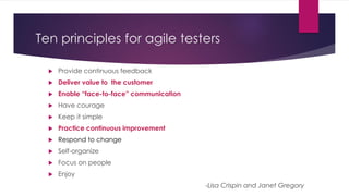 Ten principles for agile testers
 Provide continuous feedback
 Deliver value to the customer
 Enable “face-to-face” communication
 Have courage
 Keep it simple
 Practice continuous improvement
 Respond to change
 Self-organize
 Focus on people
 Enjoy
-Lisa Crispin and Janet Gregory
 