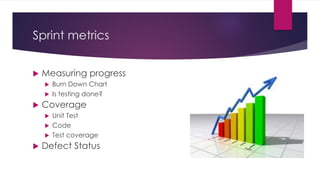 Sprint metrics
 Measuring progress
 Burn Down Chart
 Is testing done?
 Coverage
 Unit Test
 Code
 Test coverage
 Defect Status
 