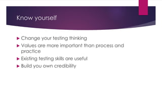 Know yourself
 Change your testing thinking
 Values are more important than process and
practice
 Existing testing skills are useful
 Build you own credibility
 
