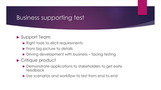 Business supporting test
 Support Team
 Right tools to elicit requirements
 From big picture to details
 Driving development with business – facing testing
 Critique product
 Demonstrate applications to stakeholders to get early
feedback
 Use scenarios and workflow to test from end to end
 