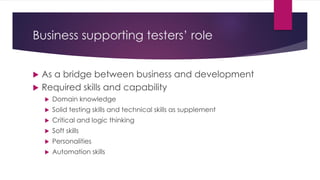 Business supporting testers’ role
 As a bridge between business and development
 Required skills and capability
 Domain knowledge
 Solid testing skills and technical skills as supplement
 Critical and logic thinking
 Soft skills
 Personalities
 Automation skills
 