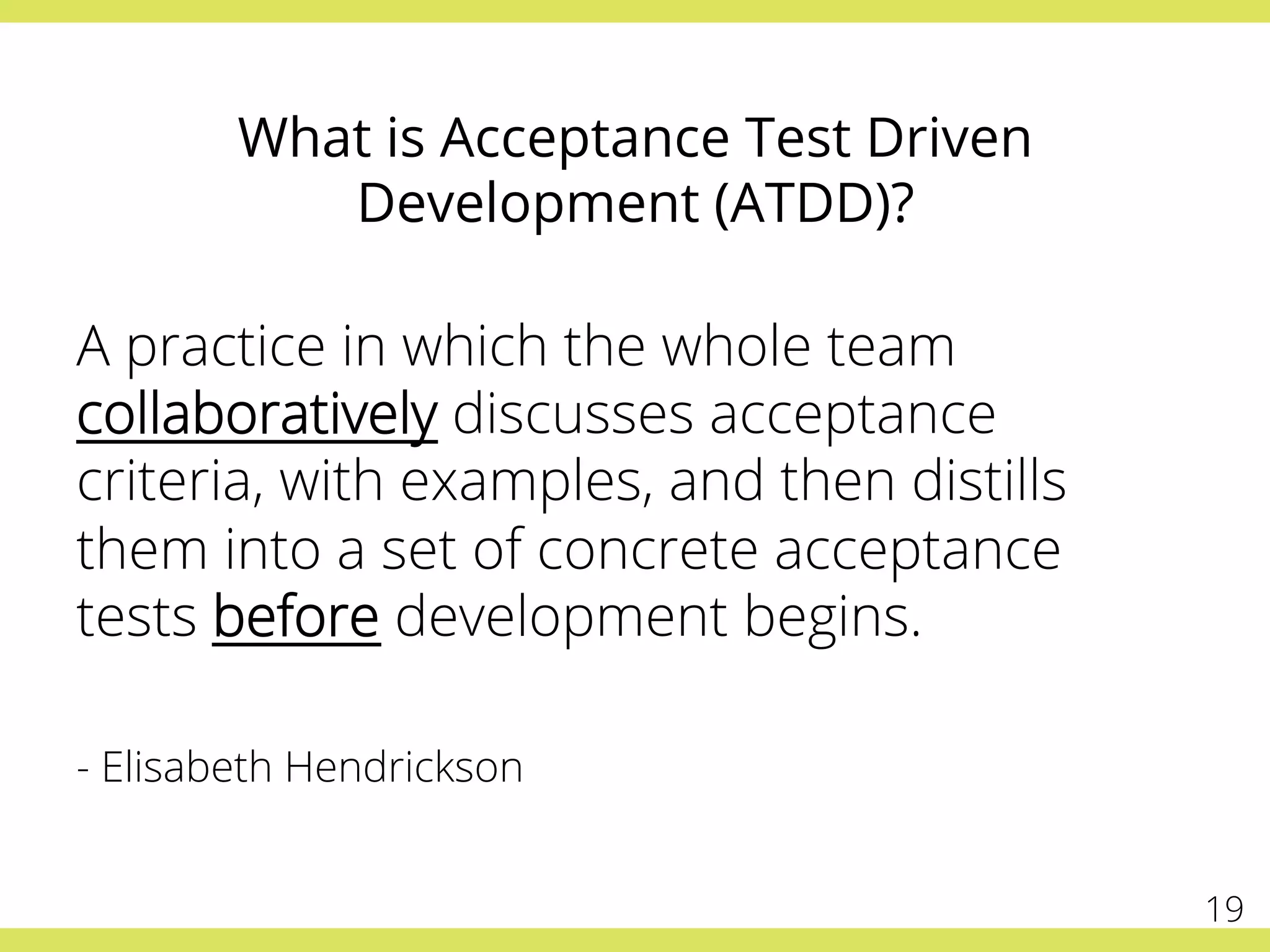 What is Acceptance Test Driven
Development (ATDD)?
A practice in which the whole team
collaboratively discusses acceptance
criteria, with examples, and then distills
them into a set of concrete acceptance
tests before development begins.
- Elisabeth Hendrickson
19
 