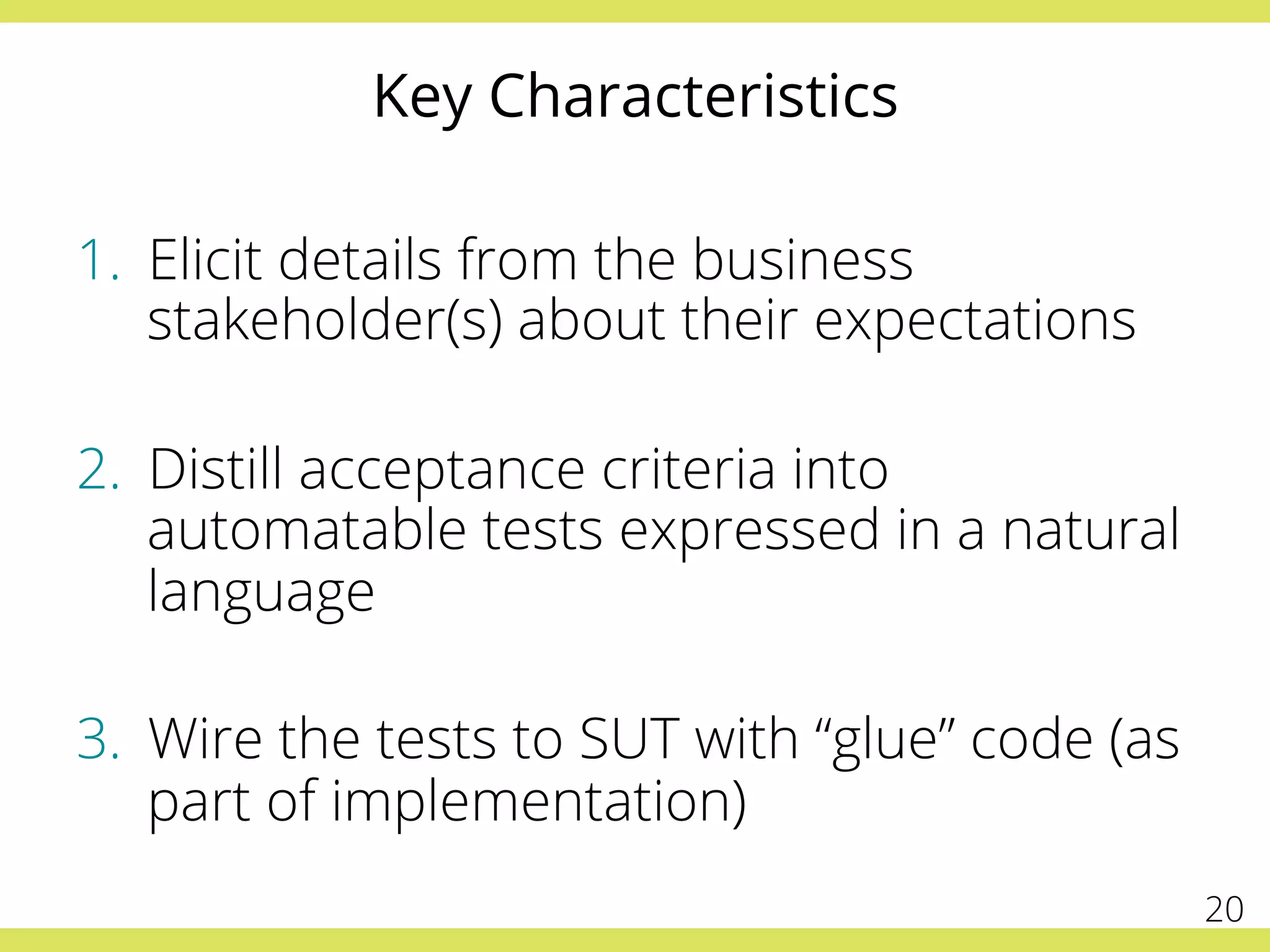 Key Characteristics
1.  Elicit details from the business
stakeholder(s) about their expectations
2.  Distill acceptance criteria into
automatable tests expressed in a natural
language
3.  Wire the tests to SUT with “glue” code (as
part of implementation)
20
 