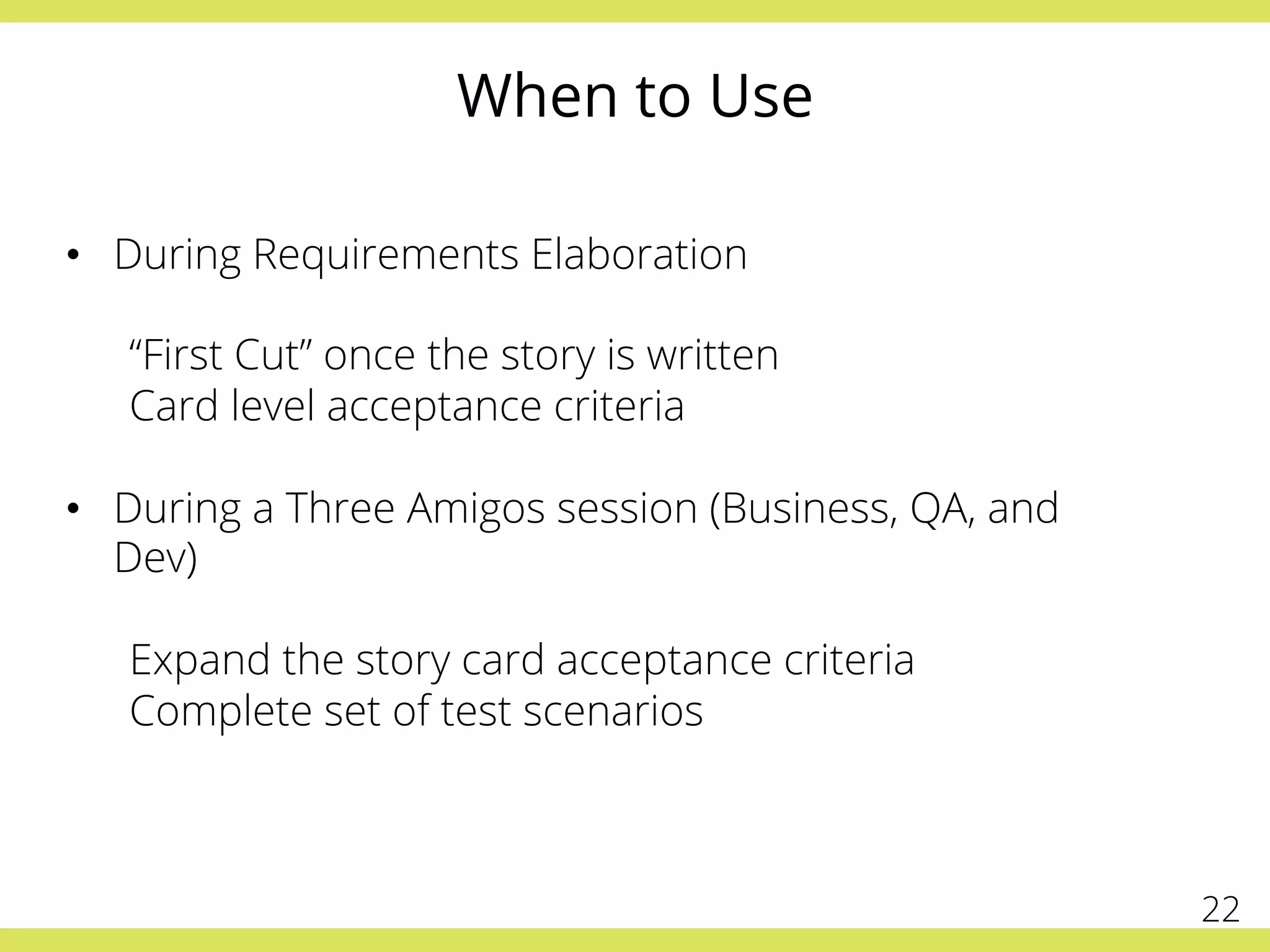 When to Use
•  During Requirements Elaboration
“First Cut” once the story is written
Card level acceptance criteria
•  During a Three Amigos session (Business, QA, and
Dev)
Expand the story card acceptance criteria
Complete set of test scenarios
22
 