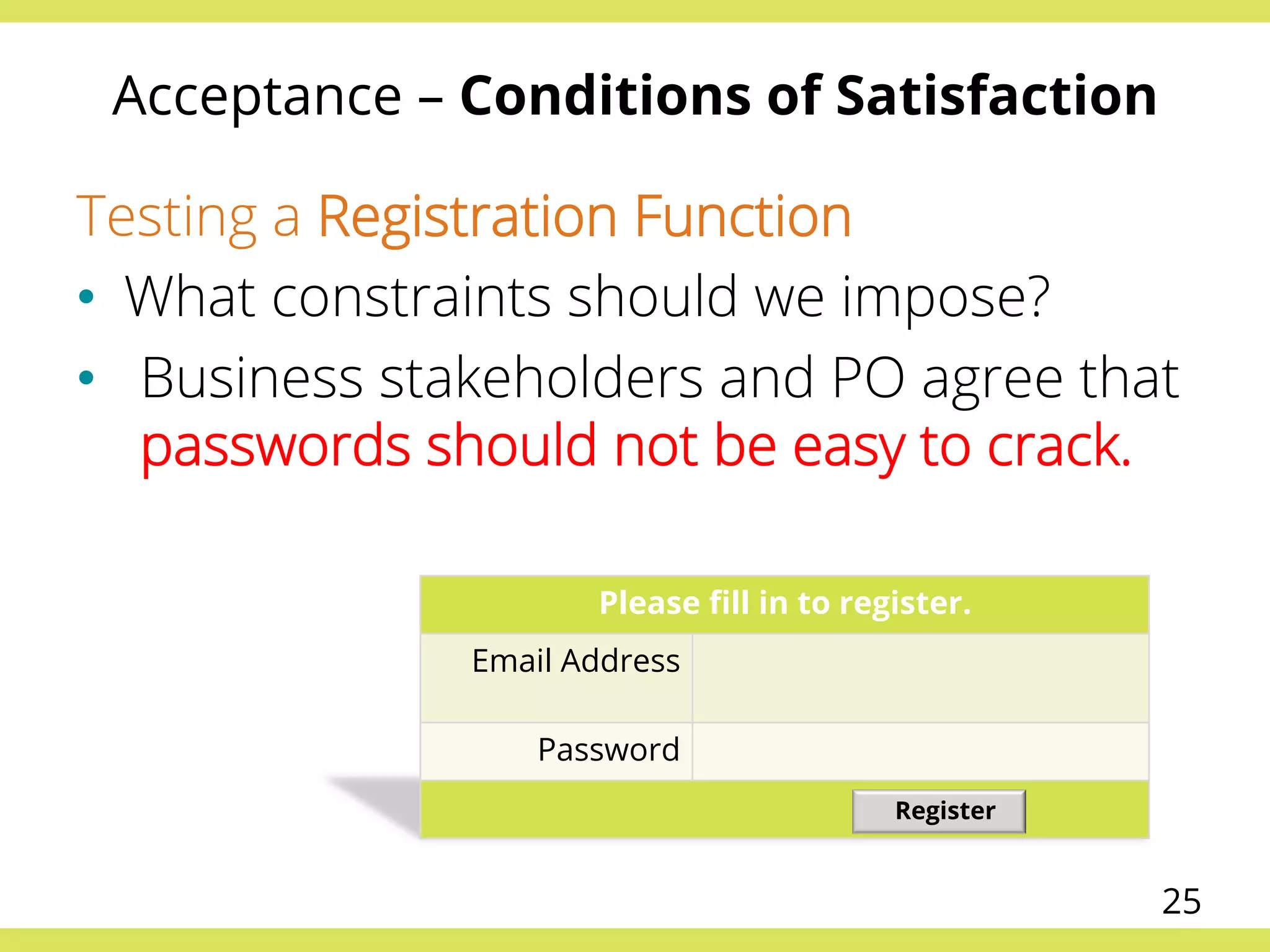 Acceptance – Conditions of Satisfaction
Testing a Registration Function
•  What constraints should we impose?
•  Business stakeholders and PO agree that
passwords should not be easy to crack.
Please ﬁll in to register.
Email Address
Password
Register
25
 