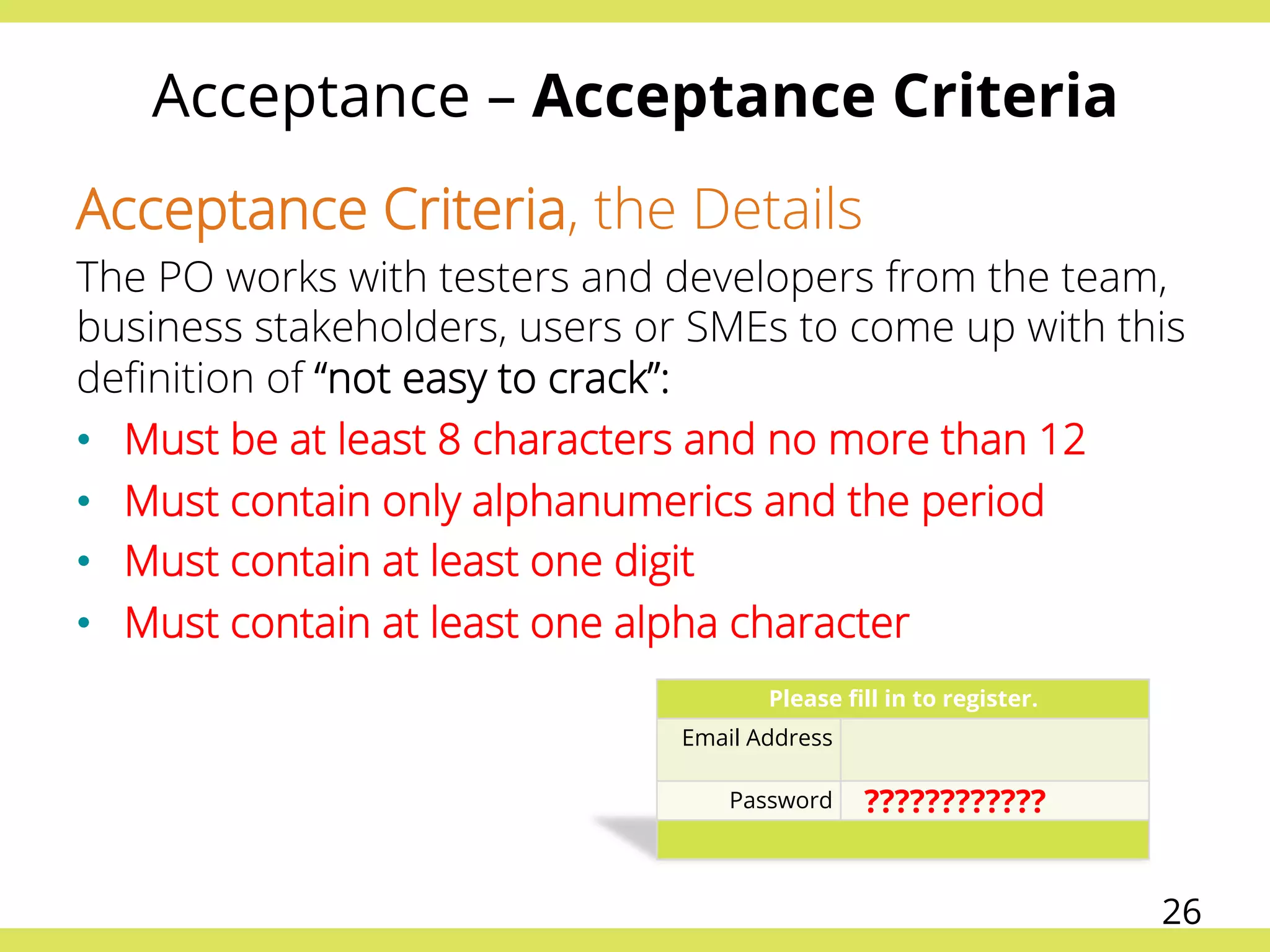 Acceptance – Acceptance Criteria
Acceptance Criteria, the Details
The PO works with testers and developers from the team,
business stakeholders, users or SMEs to come up with this
deﬁnition of “not easy to crack”:
•  Must be at least 8 characters and no more than 12
•  Must contain only alphanumerics and the period
•  Must contain at least one digit
•  Must contain at least one alpha character
Please ﬁll in to register.
Email Address
Password ????????????
26
 