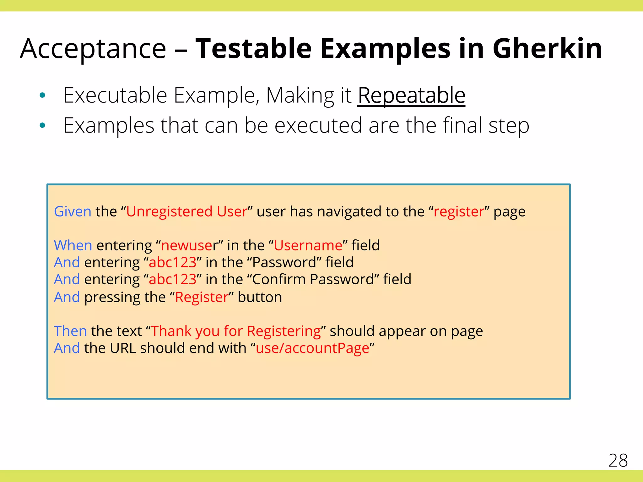 Acceptance – Testable Examples in Gherkin
•  Executable Example, Making it Repeatable
•  Examples that can be executed are the ﬁnal step
Given the “Unregistered User” user has navigated to the “register” page
When entering “newuser” in the “Username” ﬁeld
And entering “abc123” in the “Password” ﬁeld
And entering “abc123” in the “Conﬁrm Password” ﬁeld
And pressing the “Register” button
Then the text “Thank you for Registering” should appear on page
And the URL should end with “use/accountPage”
28
 