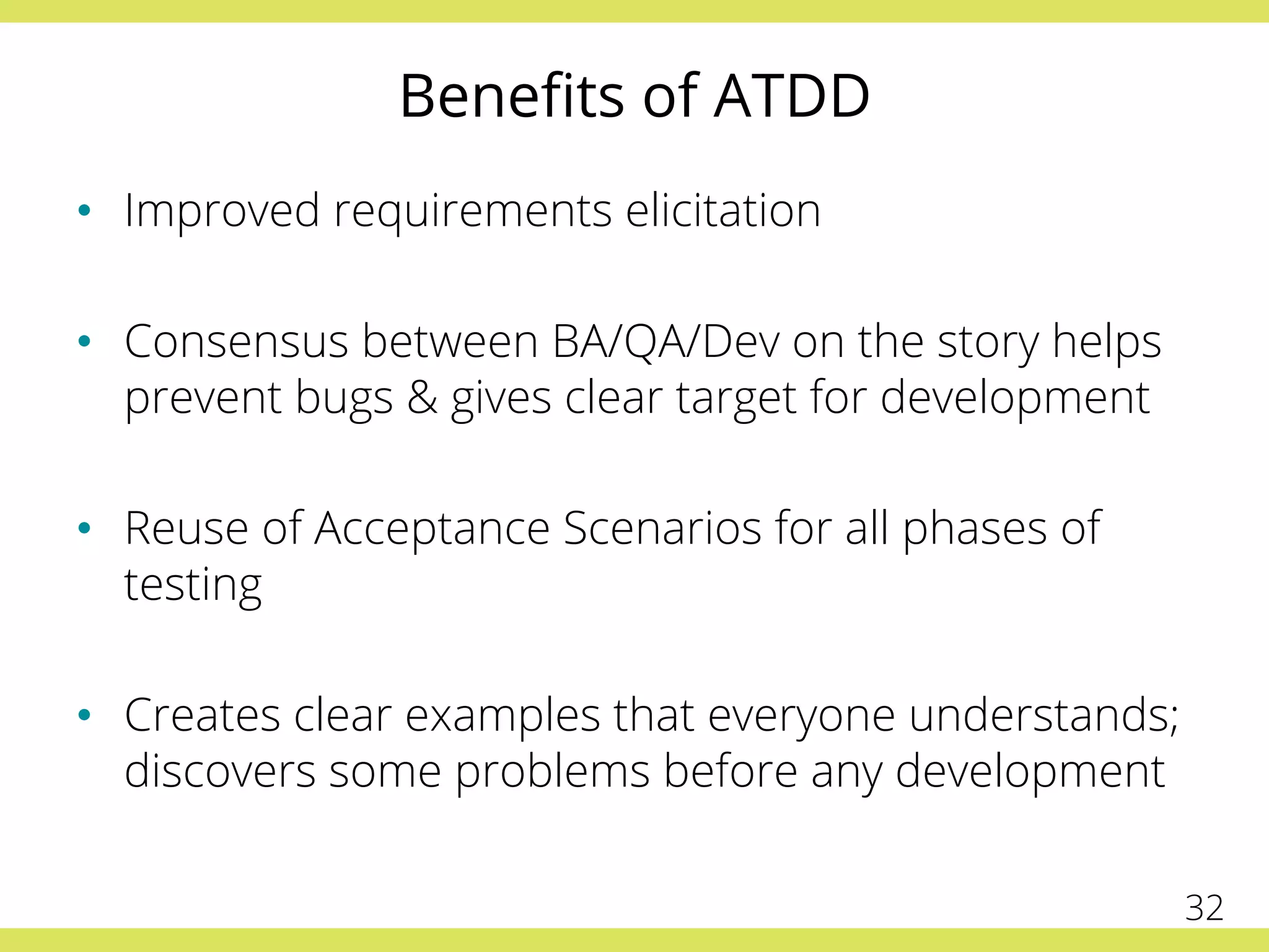 Beneﬁts of ATDD
•  Improved requirements elicitation
•  Consensus between BA/QA/Dev on the story helps
prevent bugs & gives clear target for development
•  Reuse of Acceptance Scenarios for all phases of
testing
•  Creates clear examples that everyone understands;
discovers some problems before any development
32
 