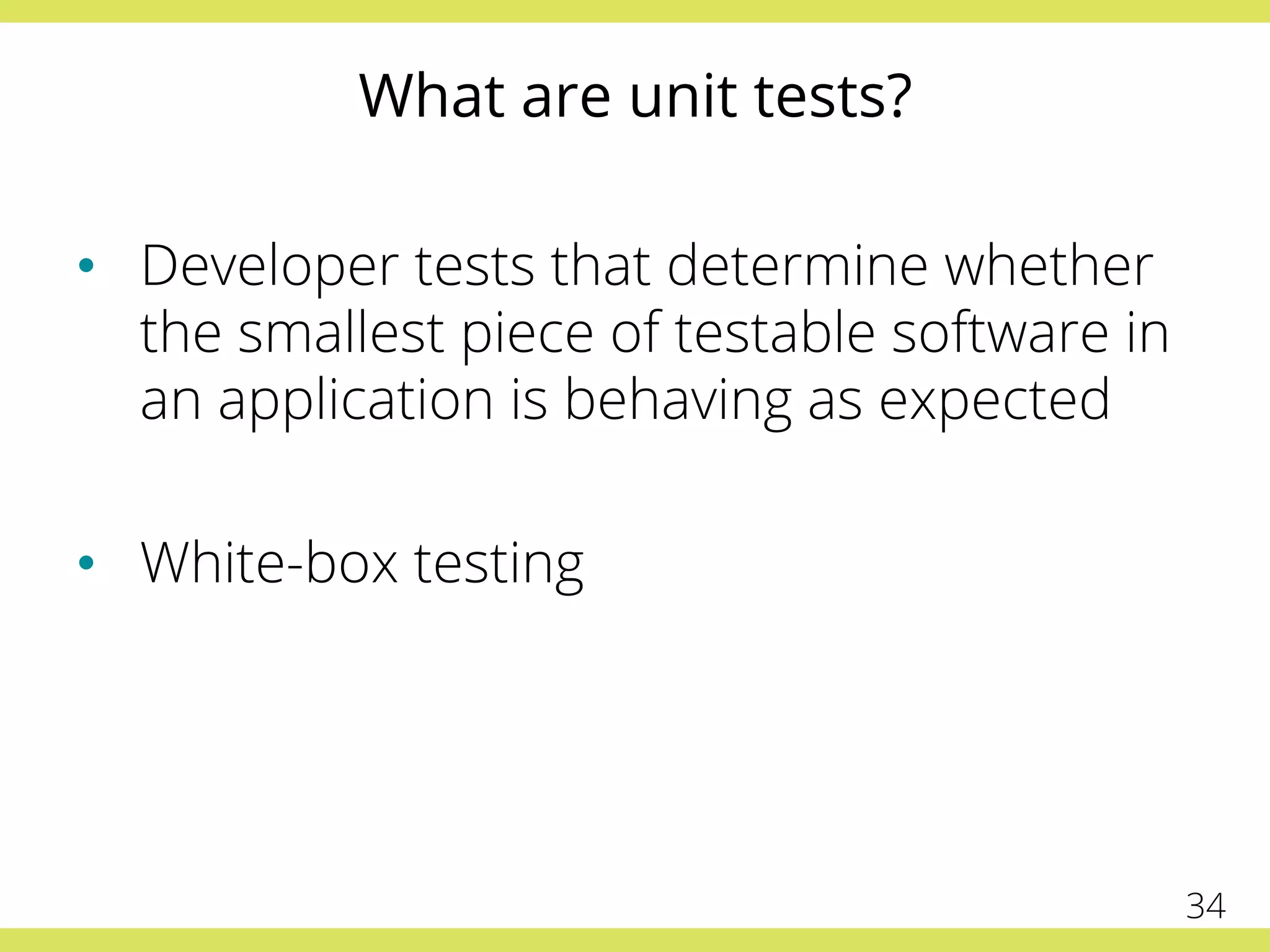 What are unit tests?
•  Developer tests that determine whether
the smallest piece of testable software in
an application is behaving as expected
•  White-box testing
34
 