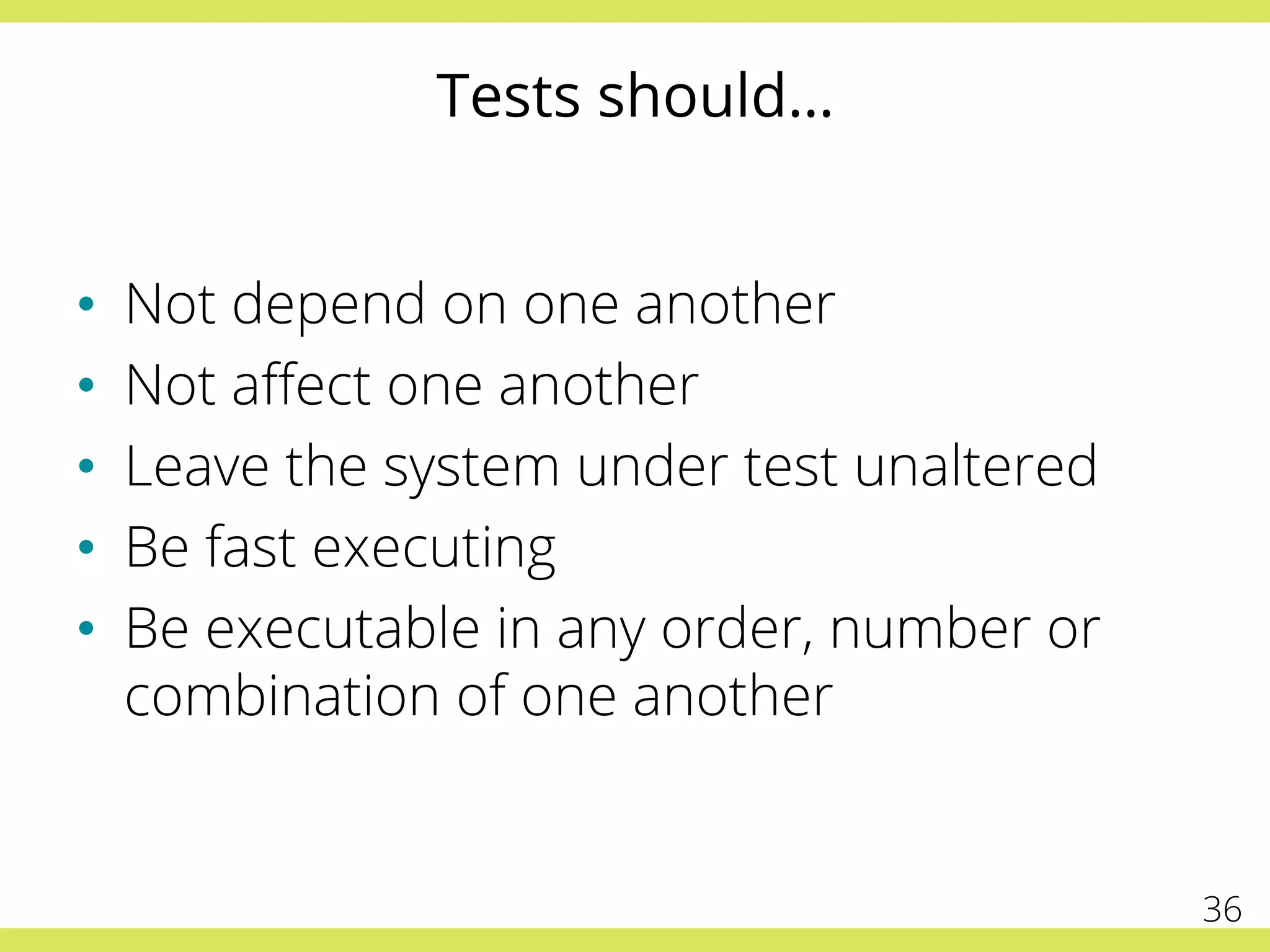 Tests should…
•  Not depend on one another
•  Not aﬀect one another
•  Leave the system under test unaltered
•  Be fast executing
•  Be executable in any order, number or
combination of one another
36
 