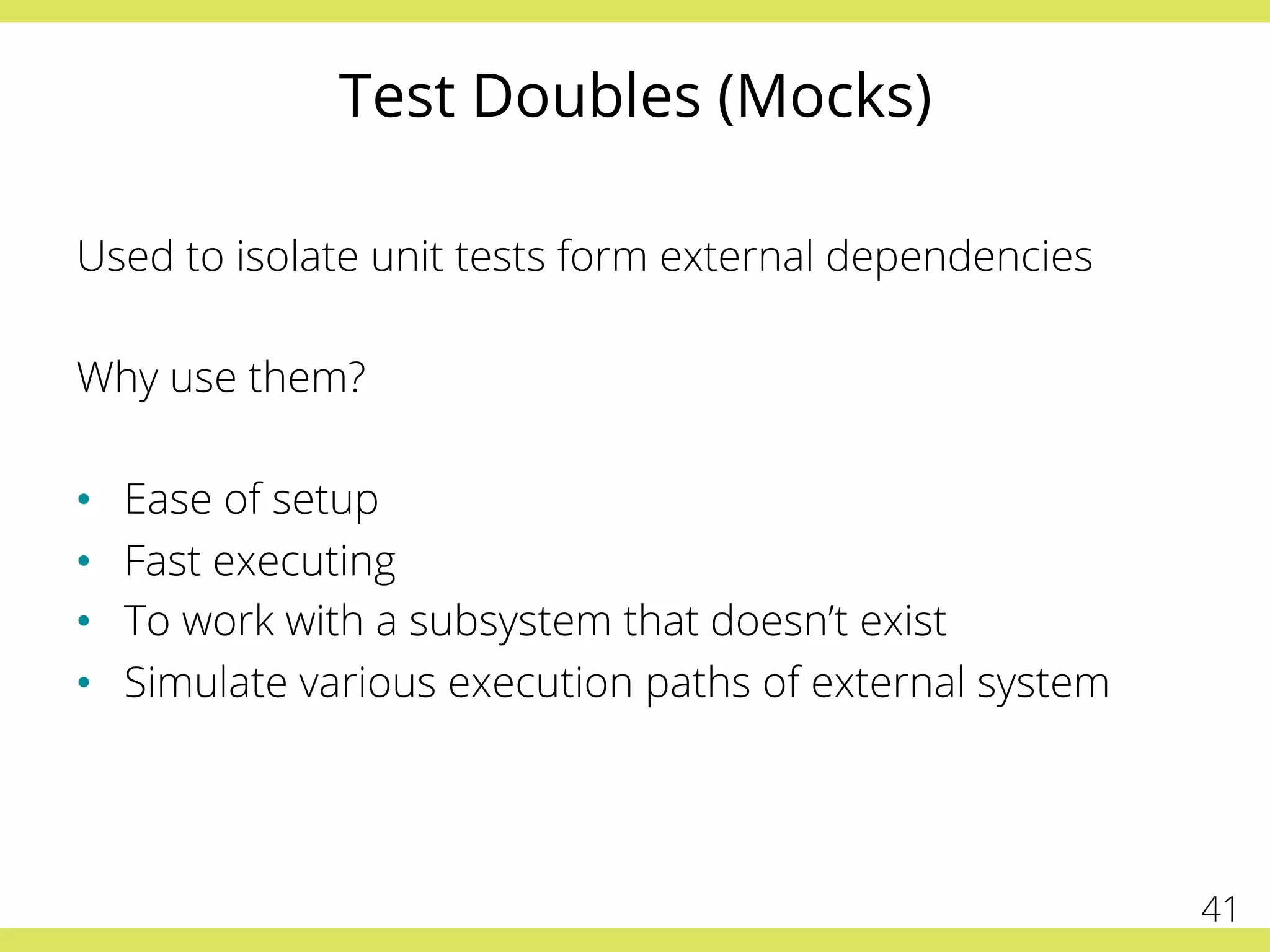 Test Doubles (Mocks)
Used to isolate unit tests form external dependencies
Why use them?
•  Ease of setup
•  Fast executing
•  To work with a subsystem that doesn’t exist
•  Simulate various execution paths of external system
41
 