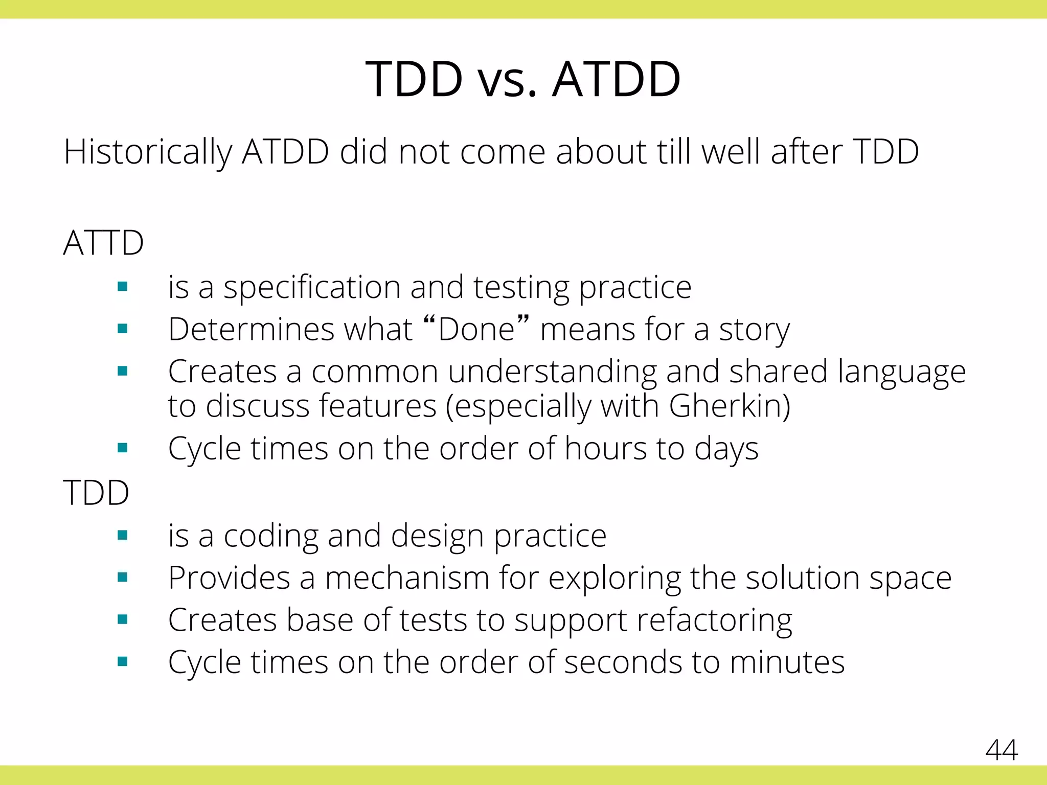 TDD vs. ATDD
Historically ATDD did not come about till well after TDD
ATTD
§  is a speciﬁcation and testing practice
§  Determines what “Done” means for a story
§  Creates a common understanding and shared language
to discuss features (especially with Gherkin)
§  Cycle times on the order of hours to days
TDD
§  is a coding and design practice
§  Provides a mechanism for exploring the solution space
§  Creates base of tests to support refactoring
§  Cycle times on the order of seconds to minutes
44
 