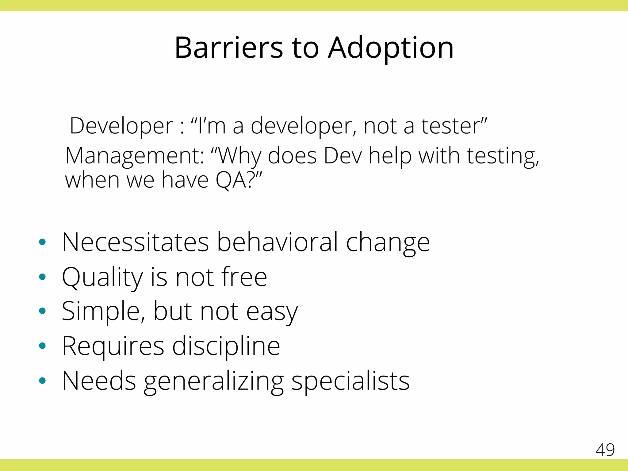 Barriers to Adoption
Developer : “I’m a developer, not a tester”
Management: “Why does Dev help with testing,
when we have QA?”
•  Necessitates behavioral change
•  Quality is not free
•  Simple, but not easy
•  Requires discipline
•  Needs generalizing specialists
49
 