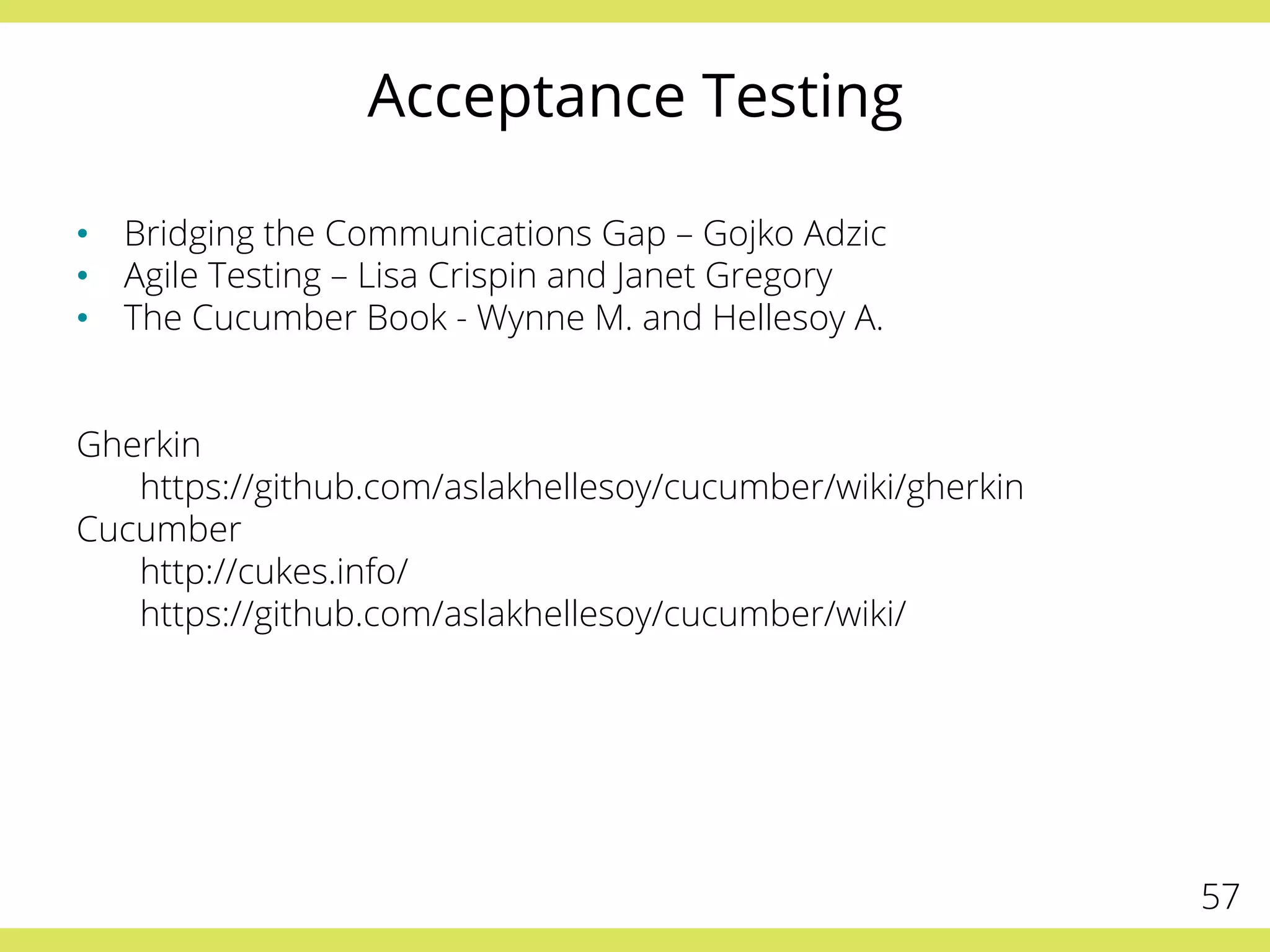 Acceptance Testing
•  Bridging the Communications Gap – Gojko Adzic
•  Agile Testing – Lisa Crispin and Janet Gregory
•  The Cucumber Book - Wynne M. and Hellesoy A.
Gherkin
https://github.com/aslakhellesoy/cucumber/wiki/gherkin
Cucumber
http://cukes.info/
https://github.com/aslakhellesoy/cucumber/wiki/
57
 