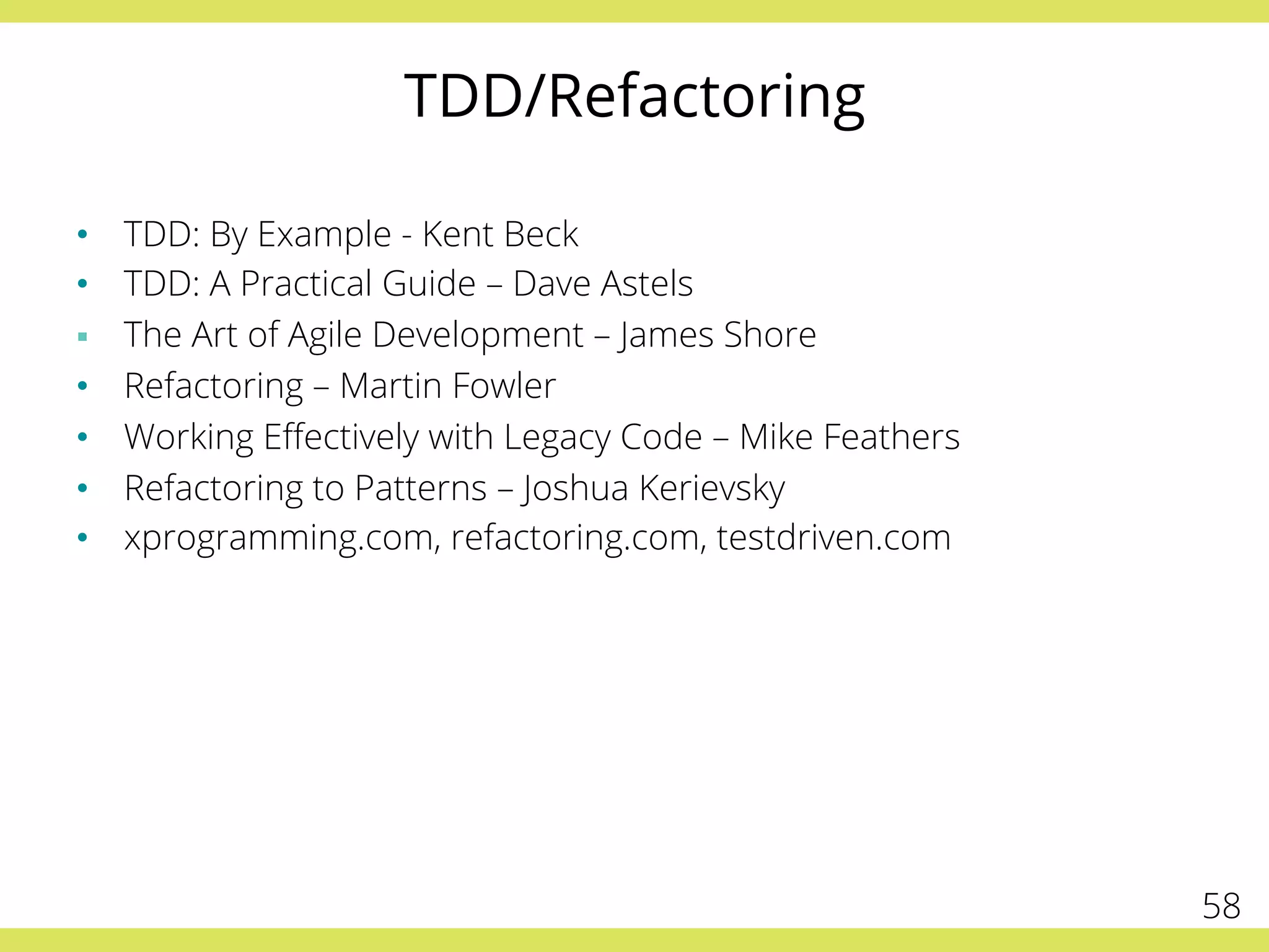 TDD/Refactoring
•  TDD: By Example - Kent Beck
•  TDD: A Practical Guide – Dave Astels
§  The Art of Agile Development – James Shore
•  Refactoring – Martin Fowler
•  Working Eﬀectively with Legacy Code – Mike Feathers
•  Refactoring to Patterns – Joshua Kerievsky
•  xprogramming.com, refactoring.com, testdriven.com
58
 