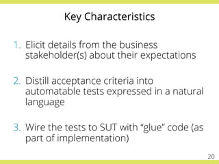 Key Characteristics
1.  Elicit details from the business
stakeholder(s) about their expectations
2.  Distill acceptance criteria into
automatable tests expressed in a natural
language
3.  Wire the tests to SUT with “glue” code (as
part of implementation)
20
 