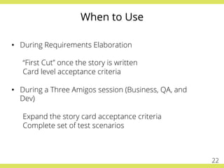 When to Use
•  During Requirements Elaboration
“First Cut” once the story is written
Card level acceptance criteria
•  During a Three Amigos session (Business, QA, and
Dev)
Expand the story card acceptance criteria
Complete set of test scenarios
22
 