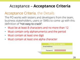 Acceptance – Acceptance Criteria
Acceptance Criteria, the Details
The PO works with testers and developers from the team,
business stakeholders, users or SMEs to come up with this
deﬁnition of “not easy to crack”:
•  Must be at least 8 characters and no more than 12
•  Must contain only alphanumerics and the period
•  Must contain at least one digit
•  Must contain at least one alpha character
Please ﬁll in to register.
Email Address
Password ????????????
26
 