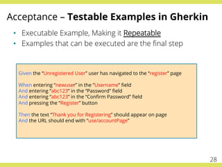 Acceptance – Testable Examples in Gherkin
•  Executable Example, Making it Repeatable
•  Examples that can be executed are the ﬁnal step
Given the “Unregistered User” user has navigated to the “register” page
When entering “newuser” in the “Username” ﬁeld
And entering “abc123” in the “Password” ﬁeld
And entering “abc123” in the “Conﬁrm Password” ﬁeld
And pressing the “Register” button
Then the text “Thank you for Registering” should appear on page
And the URL should end with “use/accountPage”
28
 