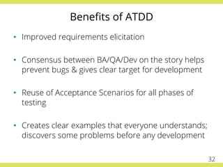 Beneﬁts of ATDD
•  Improved requirements elicitation
•  Consensus between BA/QA/Dev on the story helps
prevent bugs & gives clear target for development
•  Reuse of Acceptance Scenarios for all phases of
testing
•  Creates clear examples that everyone understands;
discovers some problems before any development
32
 