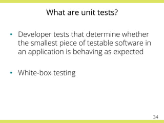 What are unit tests?
•  Developer tests that determine whether
the smallest piece of testable software in
an application is behaving as expected
•  White-box testing
34
 