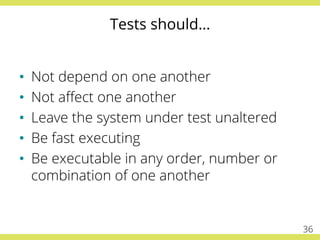 Tests should…
•  Not depend on one another
•  Not aﬀect one another
•  Leave the system under test unaltered
•  Be fast executing
•  Be executable in any order, number or
combination of one another
36
 