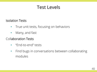 Test Levels
Isolation Tests
•  True unit tests, focusing on behaviors
•  Many, and fast
Collaboration Tests
•  “End-to-end” tests
•  Find bugs in conversations between collaborating
modules
40
 