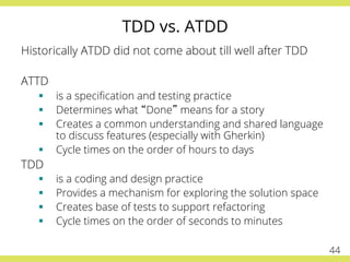 TDD vs. ATDD
Historically ATDD did not come about till well after TDD
ATTD
§  is a speciﬁcation and testing practice
§  Determines what “Done” means for a story
§  Creates a common understanding and shared language
to discuss features (especially with Gherkin)
§  Cycle times on the order of hours to days
TDD
§  is a coding and design practice
§  Provides a mechanism for exploring the solution space
§  Creates base of tests to support refactoring
§  Cycle times on the order of seconds to minutes
44
 