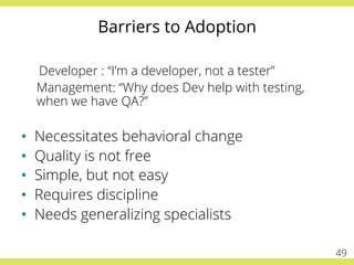 Barriers to Adoption
Developer : “I’m a developer, not a tester”
Management: “Why does Dev help with testing,
when we have QA?”
•  Necessitates behavioral change
•  Quality is not free
•  Simple, but not easy
•  Requires discipline
•  Needs generalizing specialists
49
 